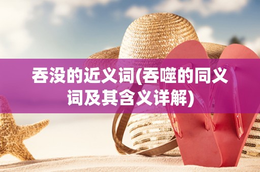 吞没的近义词(吞噬的同义词及其含义详解) 吞没的近义词(吞噬的同义词及其含义详解)